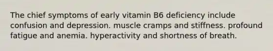 The chief symptoms of early vitamin B6 deficiency include confusion and depression. muscle cramps and stiffness. profound fatigue and anemia. hyperactivity and shortness of breath.