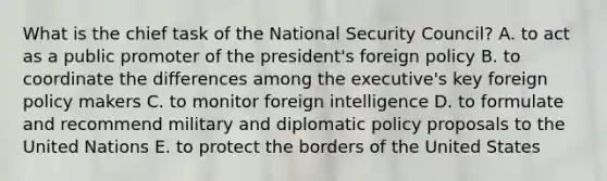 What is the chief task of the National Security Council? A. to act as a public promoter of the president's foreign policy B. to coordinate the differences among the executive's key foreign policy makers C. to monitor foreign intelligence D. to formulate and recommend military and diplomatic policy proposals to the United Nations E. to protect the borders of the United States