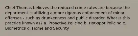 Chief Thomas believes the reduced crime rates are because the department is utilizing a more rigorous enforcement of minor offenses - such as drunkenness and public disorder. What is this practice known as? a. Proactive Policing b. Hot-spot Policing c. Biometrics d. Homeland Security