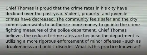 Chief Thomas is proud that the crime rates in his city have declined over the past year. Violent, property, and juvenile crimes have decreased. The community feels safer and the city commission wants to authorize more money to go into the crime fighting measures of the police department. Chief Thomas believes the reduced crime rates are because the department is utilizing a more rigorous enforcement of minor offenses - such as drunkenness and public disorder. What is this practice known as?