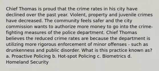 Chief Thomas is proud that the crime rates in his city have declined over the past year. Violent, property and juvenile crimes have decreased. The community feels safer and the city commission wants to authorize more money to go into the crime-fighting measures of the police department. Chief Thomas believes the reduced crime rates are because the department is utilizing more rigorous enforcement of minor offenses - such as drunkenness and public disorder. What is this practice known as? a. Proactive Policing b. Hot-spot Policing c. Biometrics d. Homeland Security