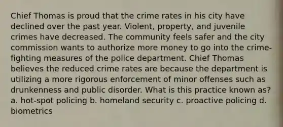 Chief Thomas is proud that the crime rates in his city have declined over the past year. Violent, property, and juvenile crimes have decreased. The community feels safer and the city commission wants to authorize more money to go into the crime-fighting measures of the police department. Chief Thomas believes the reduced crime rates are because the department is utilizing a more rigorous enforcement of minor offenses such as drunkenness and public disorder. What is this practice known as? a. hot-spot policing b. homeland security c. proactive policing d. biometrics