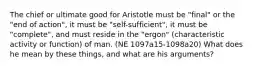 The chief or ultimate good for Aristotle must be "final" or the "end of action", it must be "self-sufficient", it must be "complete", and must reside in the "ergon" (characteristic activity or function) of man. (NE 1097a15-1098a20) What does he mean by these things, and what are his arguments?