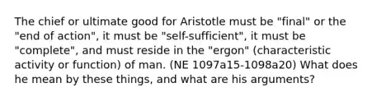 The chief or ultimate good for Aristotle must be "final" or the "end of action", it must be "self-sufficient", it must be "complete", and must reside in the "ergon" (characteristic activity or function) of man. (NE 1097a15-1098a20) What does he mean by these things, and what are his arguments?