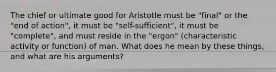 The chief or ultimate good for Aristotle must be "final" or the "end of action", it must be "self-sufficient", it must be "complete", and must reside in the "ergon" (characteristic activity or function) of man. What does he mean by these things, and what are his arguments?