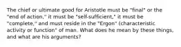 The chief or ultimate good for Aristotle must be "final" or the "end of action," it must be "self-sufficient," it must be "complete," and must reside in the "Ergon" (characteristic activity or function" of man. What does he mean by these things, and what are his arguments?