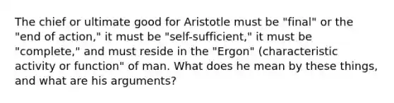 The chief or ultimate good for Aristotle must be "final" or the "end of action," it must be "self-sufficient," it must be "complete," and must reside in the "Ergon" (characteristic activity or function" of man. What does he mean by these things, and what are his arguments?