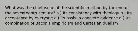 What was the chief value of the scientific method by the end of the seventeenth century? a.) Its consistency with theology b.) Its acceptance by everyone c.) Its basis in concrete evidence d.) Its combination of Bacon's empiricism and Cartesian dualism