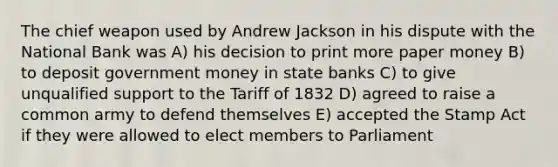 The chief weapon used by Andrew Jackson in his dispute with the National Bank was A) his decision to print more paper money B) to deposit government money in state banks C) to give unqualified support to the Tariff of 1832 D) agreed to raise a common army to defend themselves E) accepted the <a href='https://www.questionai.com/knowledge/koktqEwTLN-stamp-act' class='anchor-knowledge'>stamp act</a> if they were allowed to elect members to Parliament