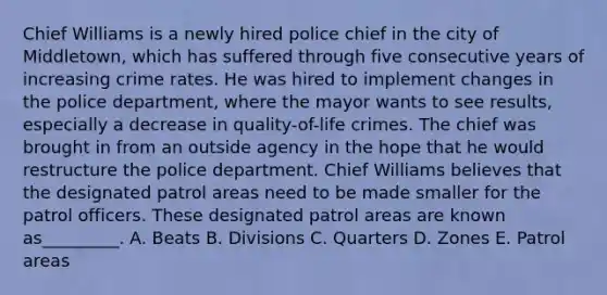 Chief Williams is a newly hired police chief in the city of Middletown, which has suffered through five consecutive years of increasing crime rates. He was hired to implement changes in the police department, where the mayor wants to see results, especially a decrease in quality-of-life crimes. The chief was brought in from an outside agency in the hope that he would restructure the police department. Chief Williams believes that the designated patrol areas need to be made smaller for the patrol officers. These designated patrol areas are known as_________. A. Beats B. Divisions C. Quarters D. Zones E. Patrol areas