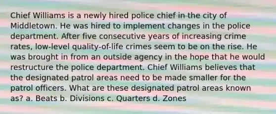 Chief Williams is a newly hired police chief in the city of Middletown. He was hired to implement changes in the police department. After five consecutive years of increasing crime rates, low-level quality-of-life crimes seem to be on the rise. He was brought in from an outside agency in the hope that he would restructure the police department. Chief Williams believes that the designated patrol areas need to be made smaller for the patrol officers. What are these designated patrol areas known as?​ ​a. Beats b. ​Divisions ​c. Quarters d. ​Zones