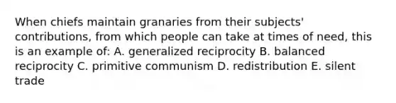 When chiefs maintain granaries from their subjects' contributions, from which people can take at times of need, this is an example of: A. generalized reciprocity B. balanced reciprocity C. primitive communism D. redistribution E. silent trade