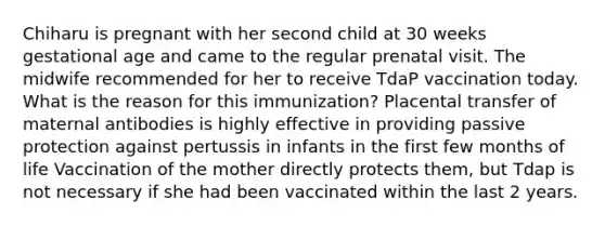 Chiharu is pregnant with her second child at 30 weeks gestational age and came to the regular prenatal visit. The midwife recommended for her to receive TdaP vaccination today. What is the reason for this immunization? Placental transfer of maternal antibodies is highly effective in providing passive protection against pertussis in infants in the first few months of life Vaccination of the mother directly protects them, but Tdap is not necessary if she had been vaccinated within the last 2 years.