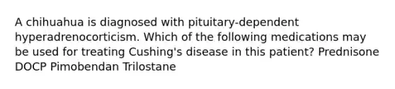 A chihuahua is diagnosed with pituitary-dependent hyperadrenocorticism. Which of the following medications may be used for treating Cushing's disease in this patient? Prednisone DOCP Pimobendan Trilostane