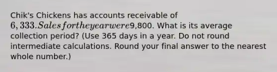 Chik's Chickens has accounts receivable of 6,333. Sales for the year were9,800. What is its average collection period? (Use 365 days in a year. Do not round intermediate calculations. Round your final answer to the nearest whole number.)