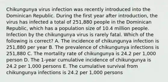 Chikungunya virus infection was recently introduced into the Dominican Republic. During the first year after introduction, the virus has infected a total of 251,880 people in the Dominican Republic, which has a population size of 10.4 million people. Infection by the chikungunya virus is rarely fatal. Which of the following is correct? A. The incidence of chikungunya infection is 251,880 per year B. The prevalence of chikungunya infections is 251,880 C. The mortality rate of chikungunya is 24.2 per 1,000 person D. The 1-year cumulative incidence of chikungunya is 24.2 per 1,000 persons E. The cumulative survival from chikungunya infections is 24.2 per 1,000 persons