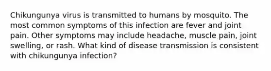 Chikungunya virus is transmitted to humans by mosquito. The most common symptoms of this infection are fever and joint pain. Other symptoms may include headache, muscle pain, joint swelling, or rash. What kind of disease transmission is consistent with chikungunya infection?