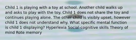 Child 1 is playing with a toy at school. Another child walks up and asks to play with the toy. Child 1 does not share the toy and continues playing alone. The other child is visibly upset, however child 1 does not understand why. What specific mental function is child 1 displaying? Hyperlexia Social-cognitive skills Theory of mind Rote memory