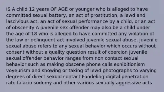 IS A child 12 years OF AGE or younger who is alleged to have committed sexual battery, an act of prostitution, a lewd and lascivious act, an act of sexual performance by a child, or an act of obscenity A juvenile sex offender may also be a child under the age of 18 who is alleged to have committed any violation of the law or delinquent act involved juvenile sexual abuse. Juvenile sexual abuse refers to any sexual behavior which occurs without consent without a quality question result of coercion juvenile sexual offender behavior ranges from non contact sexual behavior such as making obscene phone calls exhibitionism voyeurism and showing or taking of lewd photographs to varying degrees of direct sexual contact Fondeling digital penetration rate falacio sodomy and other various sexually aggressive acts