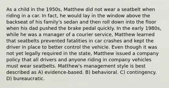 As a child in the 1950s, Matthew did not wear a seatbelt when riding in a car. In fact, he would lay in the window above the backseat of his family's sedan and then roll down into the floor when his dad pushed the brake pedal quickly. In the early 1980s, while he was a manager of a courier service, Matthew learned that seatbelts prevented fatalities in car crashes and kept the driver in place to better control the vehicle. Even though it was not yet legally required in the state, Matthew issued a company policy that all drivers and anyone riding in company vehicles must wear seatbelts. Matthew's management style is best described as A) evidence-based. B) behavioral. C) contingency. D) bureaucratic.