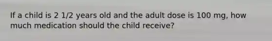 If a child is 2 1/2 years old and the adult dose is 100 mg, how much medication should the child receive?