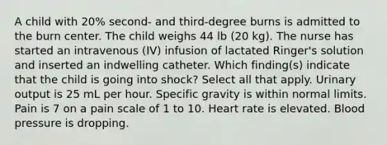 A child with 20% second- and third-degree burns is admitted to the burn center. The child weighs 44 lb (20 kg). The nurse has started an intravenous (IV) infusion of lactated Ringer's solution and inserted an indwelling catheter. Which finding(s) indicate that the child is going into shock? Select all that apply. Urinary output is 25 mL per hour. Specific gravity is within normal limits. Pain is 7 on a pain scale of 1 to 10. Heart rate is elevated. Blood pressure is dropping.