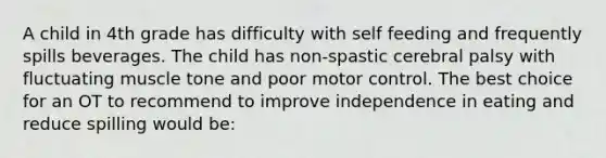 A child in 4th grade has difficulty with self feeding and frequently spills beverages. The child has non-spastic cerebral palsy with fluctuating muscle tone and poor motor control. The best choice for an OT to recommend to improve independence in eating and reduce spilling would be: