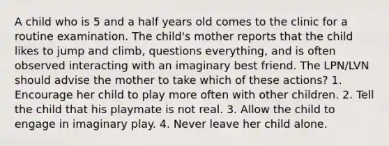 A child who is 5 and a half years old comes to the clinic for a routine examination. The child's mother reports that the child likes to jump and climb, questions everything, and is often observed interacting with an imaginary best friend. The LPN/LVN should advise the mother to take which of these actions? 1. Encourage her child to play more often with other children. 2. Tell the child that his playmate is not real. 3. Allow the child to engage in imaginary play. 4. Never leave her child alone.