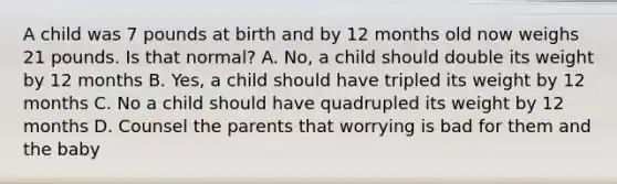 A child was 7 pounds at birth and by 12 months old now weighs 21 pounds. Is that normal? A. No, a child should double its weight by 12 months B. Yes, a child should have tripled its weight by 12 months C. No a child should have quadrupled its weight by 12 months D. Counsel the parents that worrying is bad for them and the baby