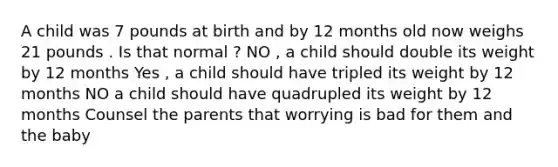 A child was 7 pounds at birth and by 12 months old now weighs 21 pounds . Is that normal ? NO , a child should double its weight by 12 months Yes , a child should have tripled its weight by 12 months NO a child should have quadrupled its weight by 12 months Counsel the parents that worrying is bad for them and the baby