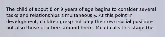 The child of about 8 or 9 years of age begins to consider several tasks and relationships simultaneously. At this point in development, children grasp not only their own social positions but also those of others around them. Mead calls this stage the