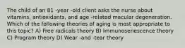 The child of an 81 -year -old client asks the nurse about vitamins, antioxidants, and age -related macular degeneration. Which of the following theories of aging is most appropriate to this topic? A) Free radicals theory B) Immunosenescence theory C) Program theory D) Wear -and -tear theory