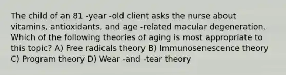 The child of an 81 -year -old client asks the nurse about vitamins, antioxidants, and age -related macular degeneration. Which of the following theories of aging is most appropriate to this topic? A) Free radicals theory B) Immunosenescence theory C) Program theory D) Wear -and -tear theory