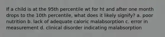 If a child is at the 95th percentile wt for ht and after one month drops to the 10th percentile, what does it likely signify? a. poor nutrition b. lack of adequate caloric malabsorption c. error in measurement d. clinical disorder indicating malabsorption