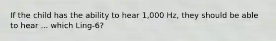 If the child has the ability to hear 1,000 Hz, they should be able to hear ... which Ling-6?