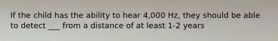 If the child has the ability to hear 4,000 Hz, they should be able to detect ___ from a distance of at least 1-2 years