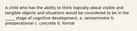 A child who has the ability to think logically about visible and tangible objects and situations would be considered to be in the _____ stage of cognitive development. a. sensorimotor b. preoperational c. concrete d. formal