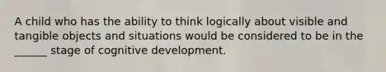 A child who has the ability to think logically about visible and tangible objects and situations would be considered to be in the ______ stage of cognitive development.