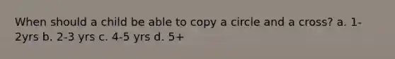 When should a child be able to copy a circle and a cross? a. 1-2yrs b. 2-3 yrs c. 4-5 yrs d. 5+