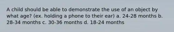 A child should be able to demonstrate the use of an object by what age? (ex. holding a phone to their ear) a. 24-28 months b. 28-34 months c. 30-36 months d. 18-24 months