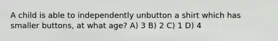 A child is able to independently unbutton a shirt which has smaller buttons, at what age? A) 3 B) 2 C) 1 D) 4