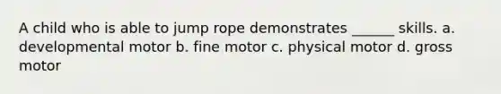 A child who is able to jump rope demonstrates ______ skills. a. developmental motor b. fine motor c. physical motor d. gross motor
