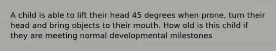 A child is able to lift their head 45 degrees when prone, turn their head and bring objects to their mouth. How old is this child if they are meeting normal developmental milestones