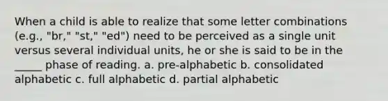 When a child is able to realize that some letter combinations (e.g., "br," "st," "ed") need to be perceived as a single unit versus several individual units, he or she is said to be in the _____ phase of reading. a. pre-alphabetic b. consolidated alphabetic c. full alphabetic d. partial alphabetic