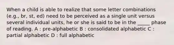 When a child is able to realize that some letter combinations (e.g., br, st, ed) need to be perceived as a single unit versus several individual units, he or she is said to be in the _____ phase of reading. A : pre-alphabetic B : consolidated alphabetic C : partial alphabetic D : full alphabetic