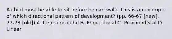 A child must be able to sit before he can walk. This is an example of which directional pattern of development? (pp. 66-67 [new], 77-78 [old]) A. Cephalocaudal B. Proportional C. Proximodistal D. Linear