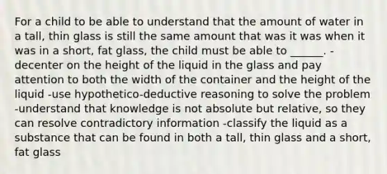 For a child to be able to understand that the amount of water in a tall, thin glass is still the same amount that was it was when it was in a short, fat glass, the child must be able to ______. -decenter on the height of the liquid in the glass and pay attention to both the width of the container and the height of the liquid -use hypothetico-deductive reasoning to solve the problem -understand that knowledge is not absolute but relative, so they can resolve contradictory information -classify the liquid as a substance that can be found in both a tall, thin glass and a short, fat glass