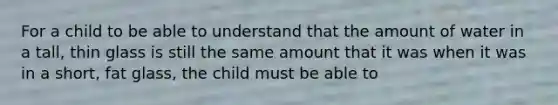 For a child to be able to understand that the amount of water in a tall, thin glass is still the same amount that it was when it was in a short, fat glass, the child must be able to