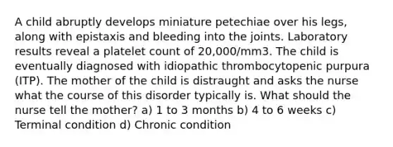 A child abruptly develops miniature petechiae over his legs, along with epistaxis and bleeding into the joints. Laboratory results reveal a platelet count of 20,000/mm3. The child is eventually diagnosed with idiopathic thrombocytopenic purpura (ITP). The mother of the child is distraught and asks the nurse what the course of this disorder typically is. What should the nurse tell the mother? a) 1 to 3 months b) 4 to 6 weeks c) Terminal condition d) Chronic condition