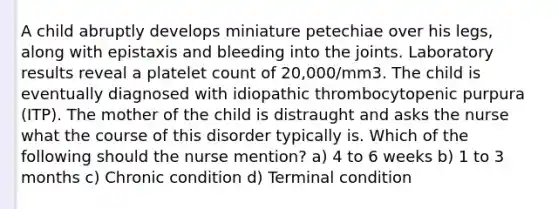 A child abruptly develops miniature petechiae over his legs, along with epistaxis and bleeding into the joints. Laboratory results reveal a platelet count of 20,000/mm3. The child is eventually diagnosed with idiopathic thrombocytopenic purpura (ITP). The mother of the child is distraught and asks the nurse what the course of this disorder typically is. Which of the following should the nurse mention? a) 4 to 6 weeks b) 1 to 3 months c) Chronic condition d) Terminal condition